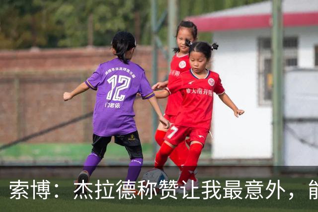 索博：杰拉德称赞让我最意外，能得到他的评价是非常高的赞誉